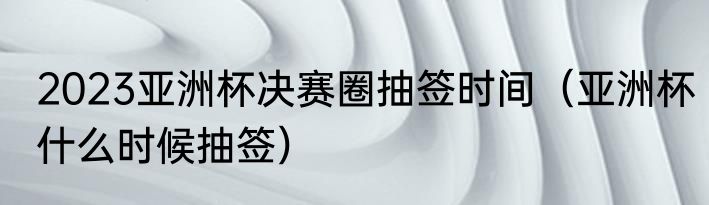2023亚洲杯决赛圈抽签时间（亚洲杯什么时候抽签）
