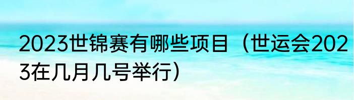 2023世锦赛有哪些项目（世运会2023在几月几号举行）