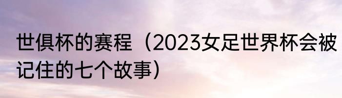 世俱杯的赛程（2023女足世界杯会被记住的七个故事）