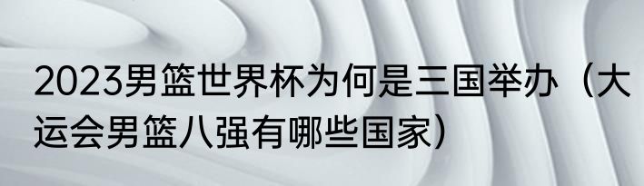 2023男篮世界杯为何是三国举办（大运会男篮八强有哪些国家）