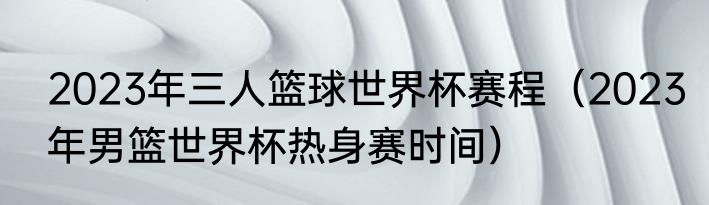 2023年三人篮球世界杯赛程（2023年男篮世界杯热身赛时间）