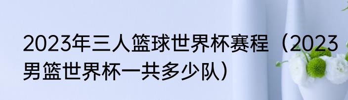2023年三人篮球世界杯赛程（2023男篮世界杯一共多少队）