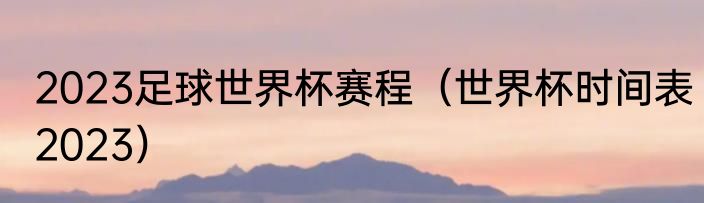 2023足球世界杯赛程（世界杯时间表2023）