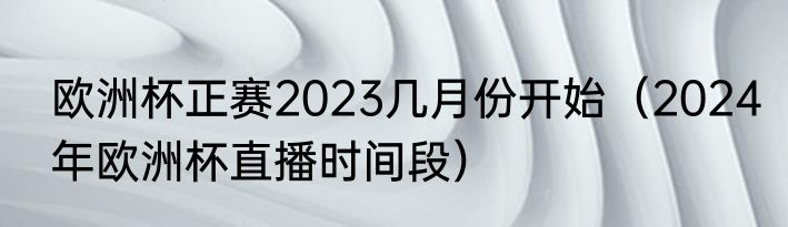 欧洲杯正赛2023几月份开始（2024年欧洲杯直播时间段）