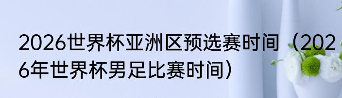 2026世界杯亚洲区预选赛时间（2026年世界杯男足比赛时间）