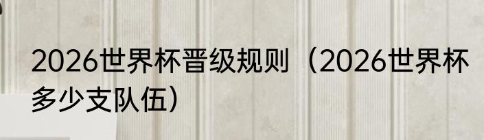 2026世界杯晋级规则（2026世界杯多少支队伍）