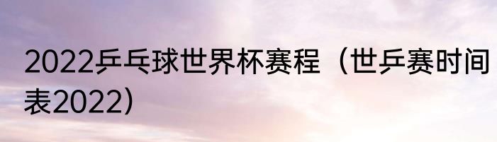 2022乒乓球世界杯赛程（世乒赛时间表2022）
