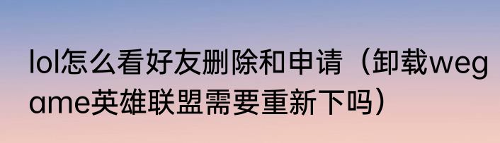 lol怎么看好友删除和申请（卸载wegame英雄联盟需要重新下吗）