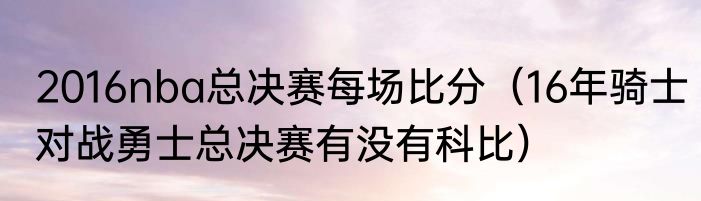 2016nba总决赛每场比分（16年骑士对战勇士总决赛有没有科比）