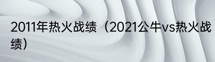 2011年热火战绩（2021公牛vs热火战绩）