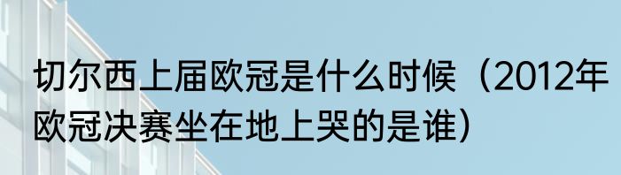 切尔西上届欧冠是什么时候（2012年欧冠决赛坐在地上哭的是谁）