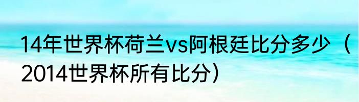 14年世界杯荷兰vs阿根廷比分多少（2014世界杯所有比分）