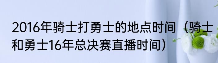 2016年骑士打勇士的地点时间（骑士和勇士16年总决赛直播时间）