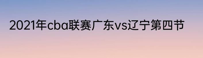 2021年cba联赛广东vs辽宁第四节