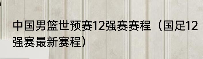 中国男篮世预赛12强赛赛程（国足12强赛最新赛程）