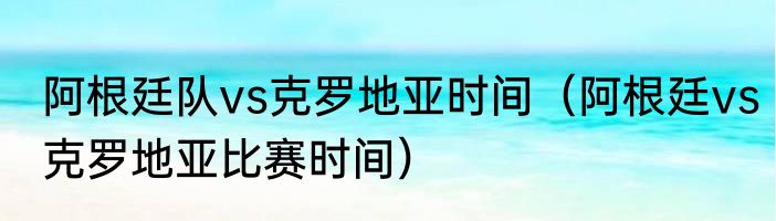 阿根廷队vs克罗地亚时间（阿根廷vs克罗地亚比赛时间）
