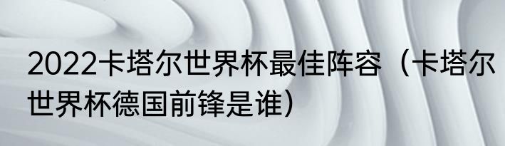2022卡塔尔世界杯最佳阵容（卡塔尔世界杯德国前锋是谁）
