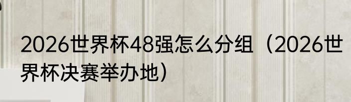 2026世界杯48强怎么分组（2026世界杯决赛举办地）
