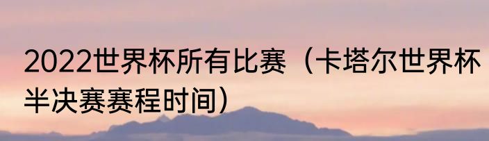 2022世界杯所有比赛（卡塔尔世界杯半决赛赛程时间）