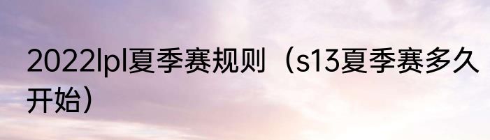 2022lpl夏季赛规则（s13夏季赛多久开始）