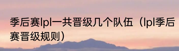 季后赛lpl一共晋级几个队伍（lpl季后赛晋级规则）
