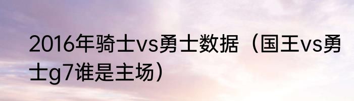 2016年骑士vs勇士数据（国王vs勇士g7谁是主场）