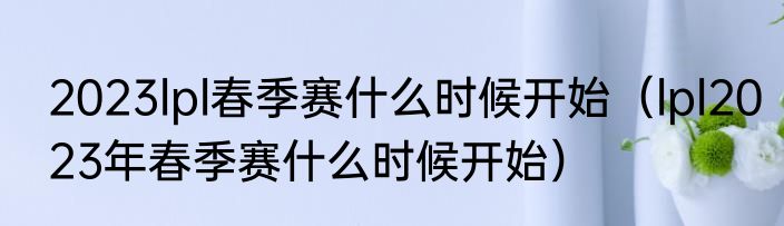 2023lpl春季赛什么时候开始（lpl2023年春季赛什么时候开始）