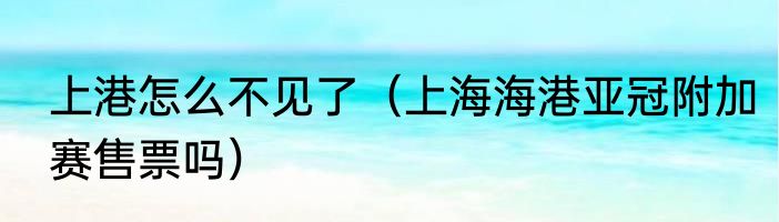 上港怎么不见了（上海海港亚冠附加赛售票吗）