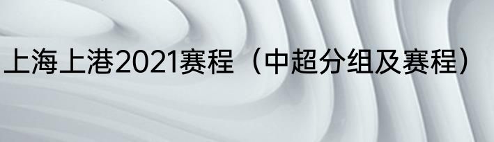 上海上港2021赛程(中超分组及赛程)