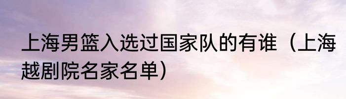 上海男篮入选过国家队的有谁（上海越剧院名家名单）