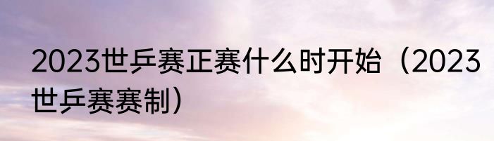 2023世乒赛正赛什么时开始(2023世乒赛赛制)