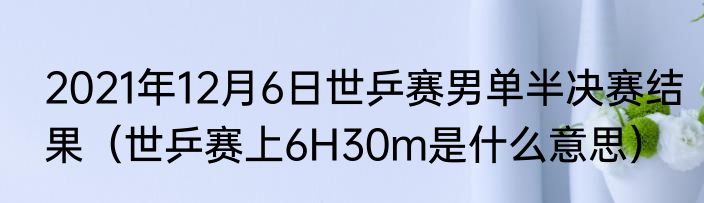 2021年12月6日世乒赛男单半决赛结果（世乒赛上6H30m是什么意思）
