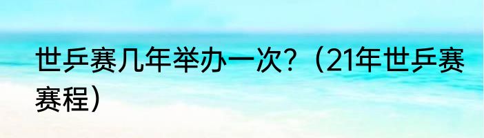 世乒赛几年举办一次?（21年世乒赛赛程）