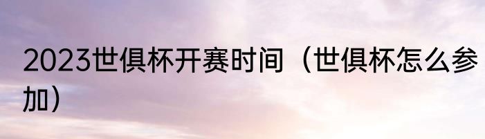 2023世俱杯开赛时间(世俱杯怎么参加)