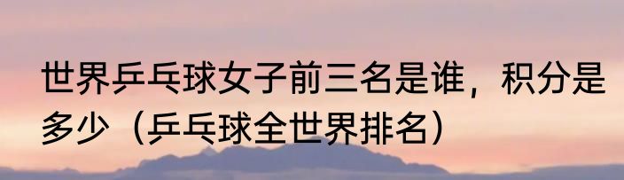 世界乒乓球女子前三名是谁,积分是多少(乒乓球全世界排名)