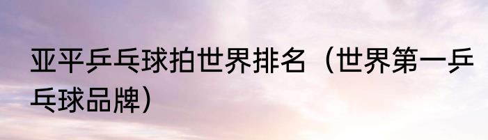 亚平乒乓球拍世界排名（世界第一乒乓球品牌）
