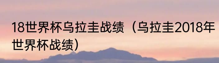 18世界杯乌拉圭战绩（乌拉圭2018年世界杯战绩）