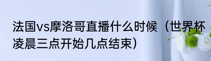 法国vs摩洛哥直播什么时候（世界杯凌晨三点开始几点结束）