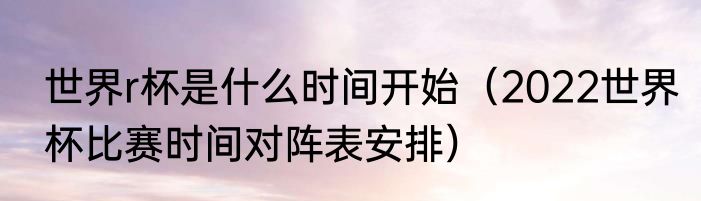 世界r杯是什么时间开始（2022世界杯比赛时间对阵表安排）