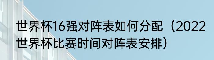 世界杯16强对阵表如何分配（2022世界杯比赛时间对阵表安排）