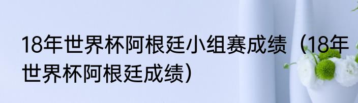 18年世界杯阿根廷小组赛成绩（18年世界杯阿根廷成绩）