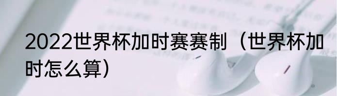 2022世界杯加时赛赛制（世界杯加时怎么算）