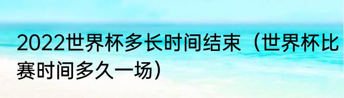 2022世界杯多长时间结束（世界杯比赛时间多久一场）