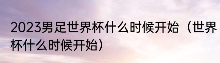 2023男足世界杯什么时候开始（世界杯什么时候开始）