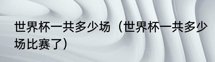 世界杯一共多少场（世界杯一共多少场比赛了）