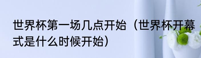 世界杯第一场几点开始（世界杯开幕式是什么时候开始）