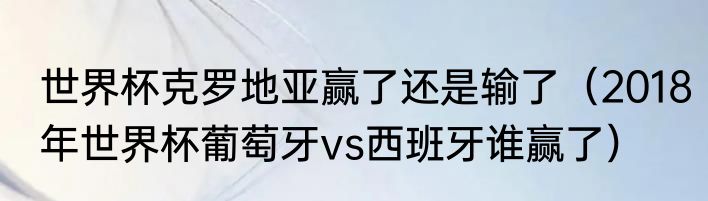 世界杯克罗地亚赢了还是输了（2018年世界杯葡萄牙vs西班牙谁赢了）