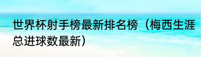 世界杯射手榜最新排名榜（梅西生涯总进球数最新）