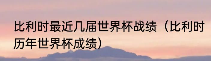 比利时最近几届世界杯战绩（比利时历年世界杯成绩）