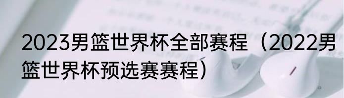 2023男篮世界杯全部赛程（2022男篮世界杯预选赛赛程）